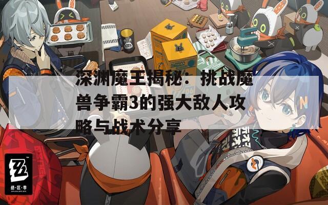 深渊魔王揭秘：挑战魔兽争霸3的强大敌人攻略与战术分享