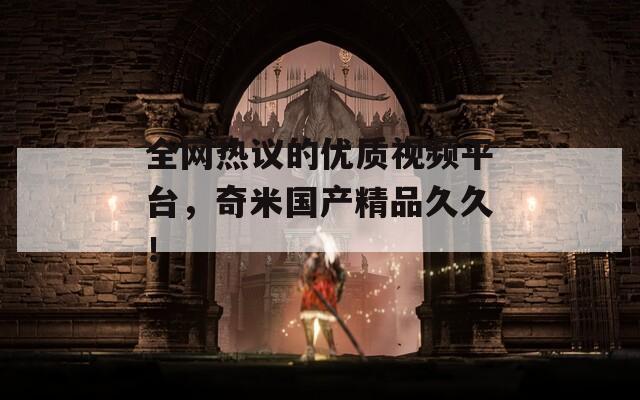 全网热议的优质视频平台，奇米国产精品久久！