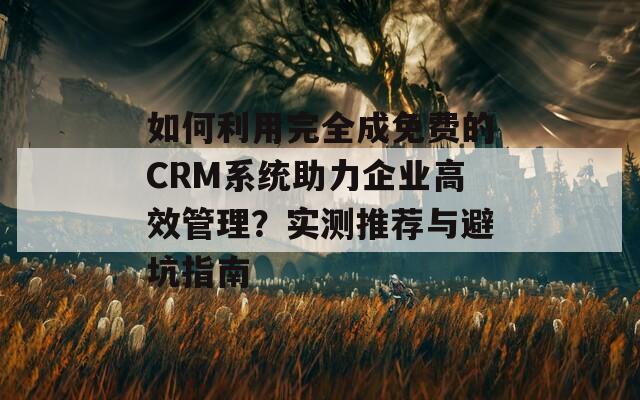如何利用完全成免费的CRM系统助力企业高效管理？实测推荐与避坑指南
