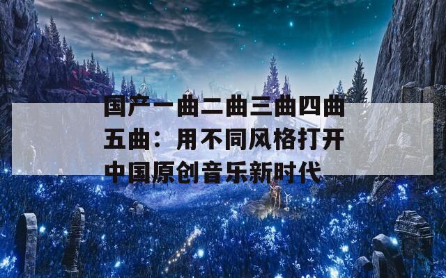 国产一曲二曲三曲四曲五曲：用不同风格打开中国原创音乐新时代