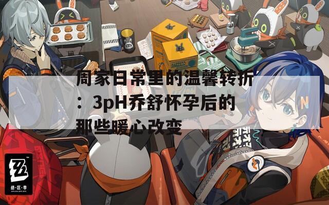 周家日常里的温馨转折：3pH乔舒怀孕后的那些暖心改变