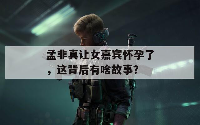 孟非真让女嘉宾怀孕了，这背后有啥故事？