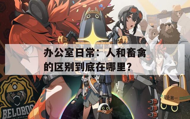 办公室日常：人和畜禽的区别到底在哪里？
