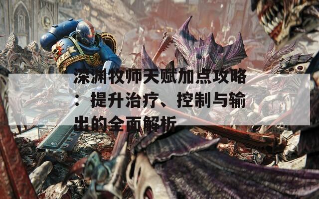 深渊牧师天赋加点攻略：提升治疗、控制与输出的全面解析
