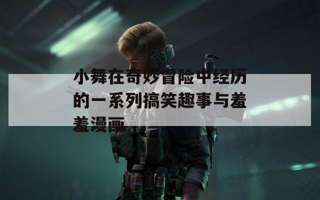 小舞在奇妙冒险中经历的一系列搞笑趣事与羞羞漫画