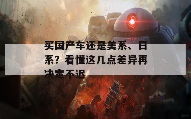 买国产车还是美系、日系？看懂这几点差异再决定不迟