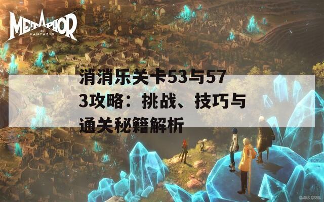 消消乐关卡53与573攻略：挑战、技巧与通关秘籍解析