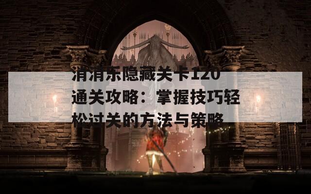 消消乐隐藏关卡120通关攻略：掌握技巧轻松过关的方法与策略
