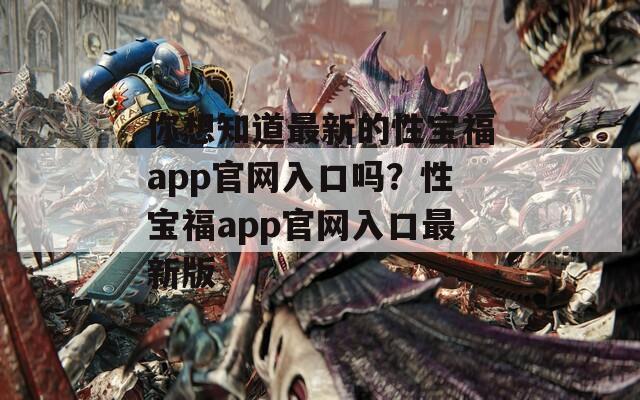 你想知道最新的性宝福app官网入口吗？性宝福app官网入口最新版