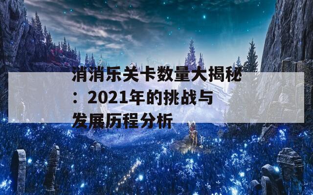 消消乐关卡数量大揭秘：2021年的挑战与发展历程分析