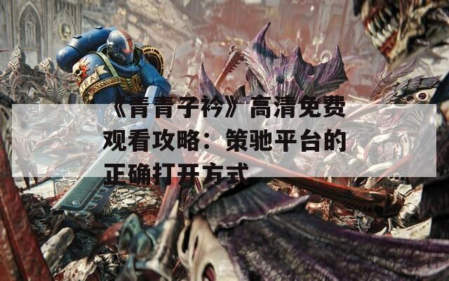 《青青子衿》高清免费观看攻略：策驰平台的正确打开方式