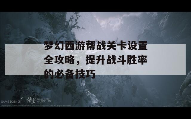 梦幻西游帮战关卡设置全攻略，提升战斗胜率的必备技巧
