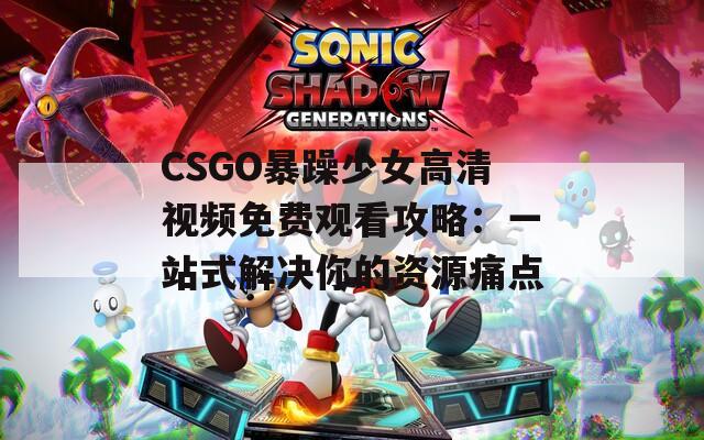 CSGO暴躁少女高清视频免费观看攻略：一站式解决你的资源痛点