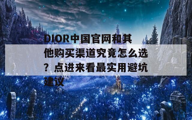 DIOR中国官网和其他购买渠道究竟怎么选？点进来看最实用避坑建议