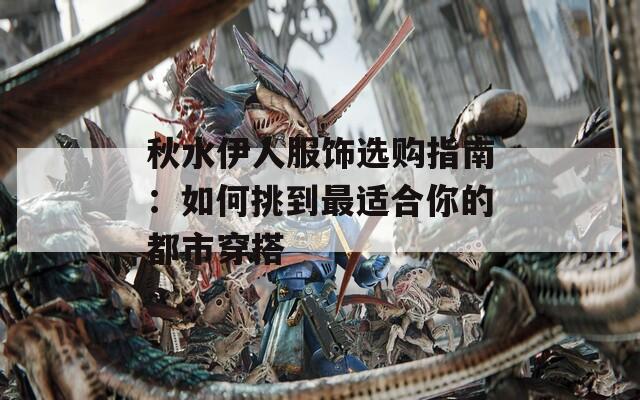 秋水伊人服饰选购指南：如何挑到最适合你的都市穿搭