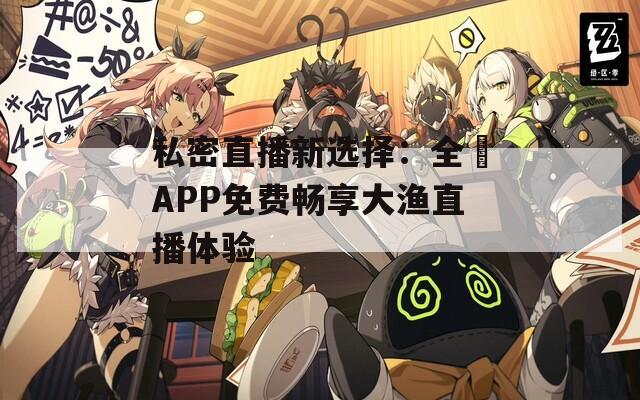 私密直播新选择：全婐APP免费畅享大渔直播体验