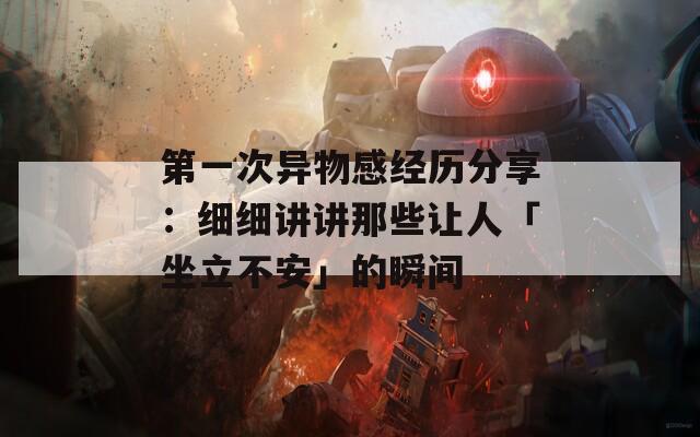 第一次异物感经历分享：细细讲讲那些让人「坐立不安」的瞬间