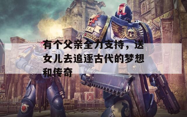 有个父亲全力支持，送女儿去追逐古代的梦想和传奇