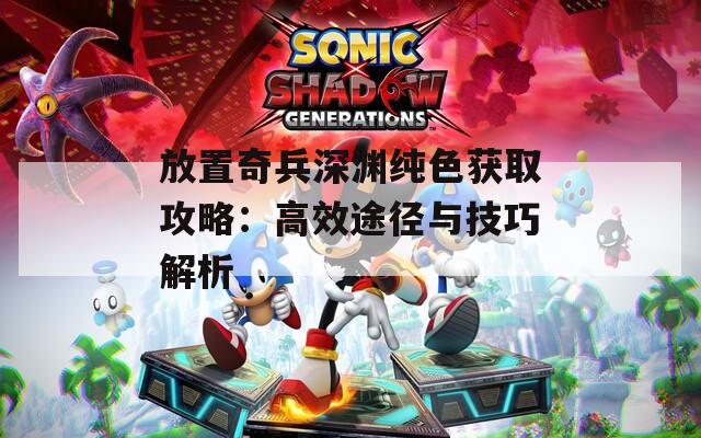 放置奇兵深渊纯色获取攻略：高效途径与技巧解析