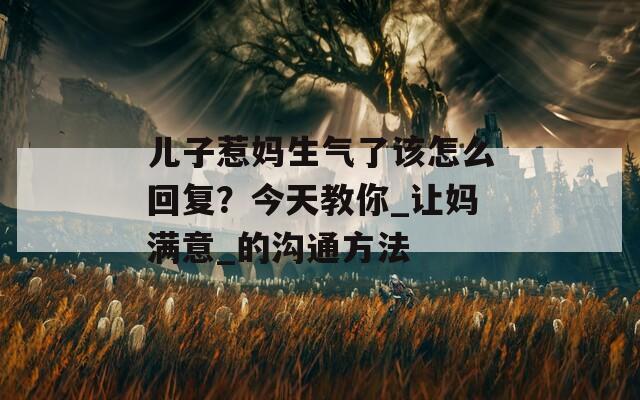 儿子惹妈生气了该怎么回复？今天教你_让妈满意_的沟通方法