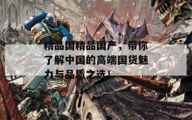 精品国精品国产，带你了解中国的高端国货魅力与品质之选！