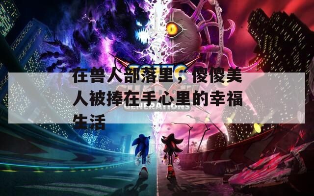 在兽人部落里，傻傻美人被捧在手心里的幸福生活