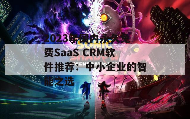 2023年国内永久免费SaaS CRM软件推荐：中小企业的智能之选