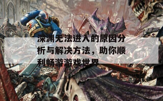深渊无法进入的原因分析与解决方法，助你顺利畅游游戏世界