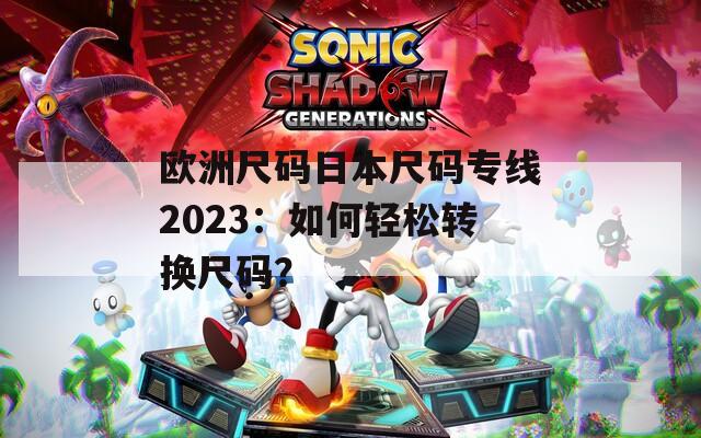 欧洲尺码日本尺码专线2023：如何轻松转换尺码？