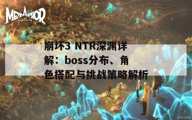 崩坏3 NTR深渊详解：boss分布、角色搭配与挑战策略解析