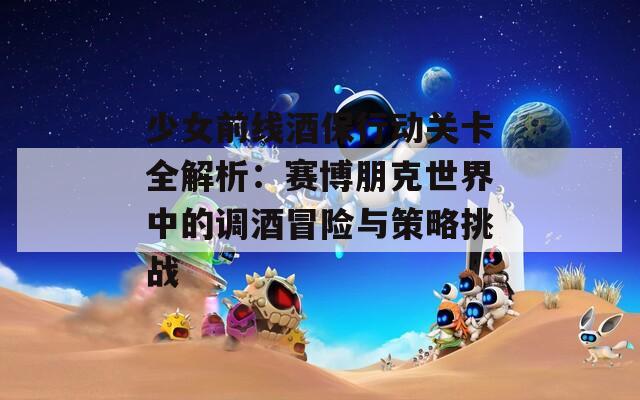 少女前线酒保行动关卡全解析：赛博朋克世界中的调酒冒险与策略挑战