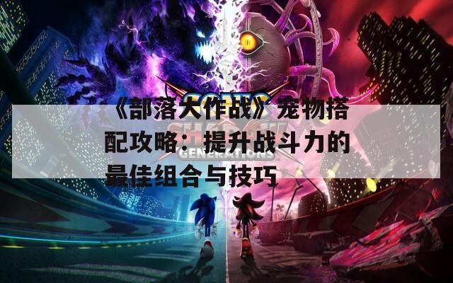《部落大作战》宠物搭配攻略：提升战斗力的最佳组合与技巧