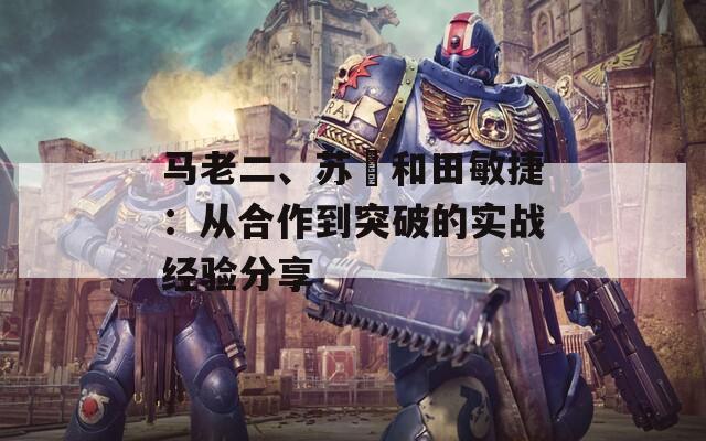 马老二、苏玥和田敏捷：从合作到突破的实战经验分享