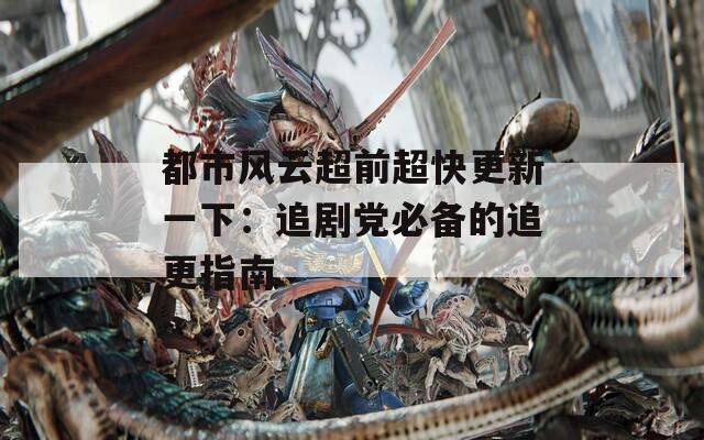 都市风云超前超快更新一下：追剧党必备的追更指南