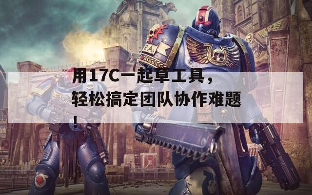 用17C一起草工具，轻松搞定团队协作难题！