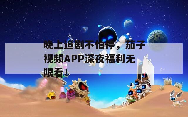晚上追剧不怕停，茄子视频APP深夜福利无限看！