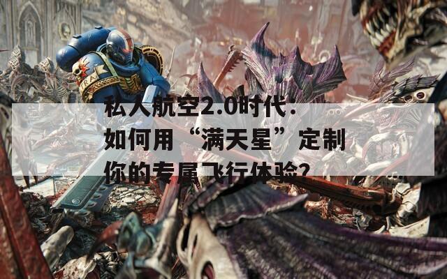 私人航空2.0时代：如何用“满天星”定制你的专属飞行体验？