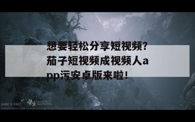 想要轻松分享短视频？茄子短视频成视频人app污安卓版来啦！