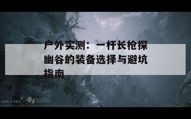 户外实测：一杆长枪探幽谷的装备选择与避坑指南