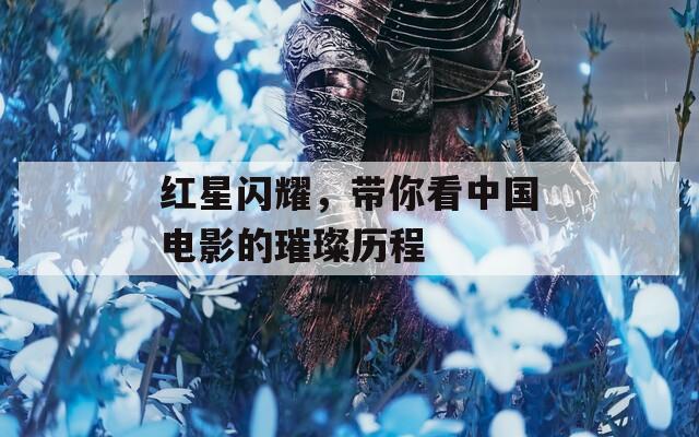 红星闪耀，带你看中国电影的璀璨历程