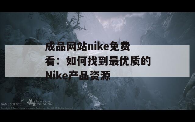 成品网站nike免费看：如何找到最优质的Nike产品资源