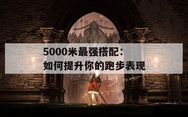 5000米最强搭配：如何提升你的跑步表现