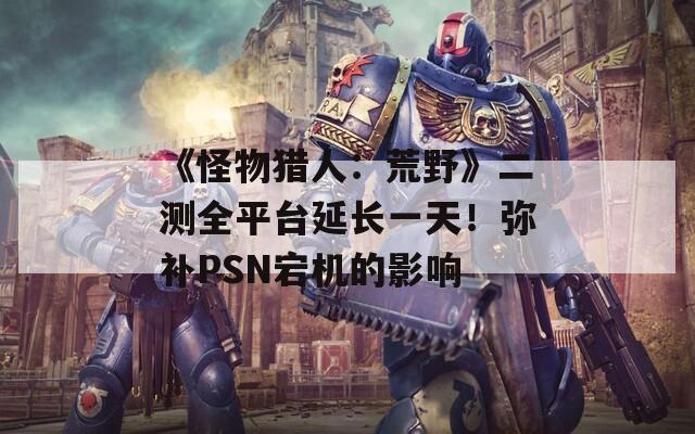 《怪物猎人：荒野》二测全平台延长一天！弥补PSN宕机的影响