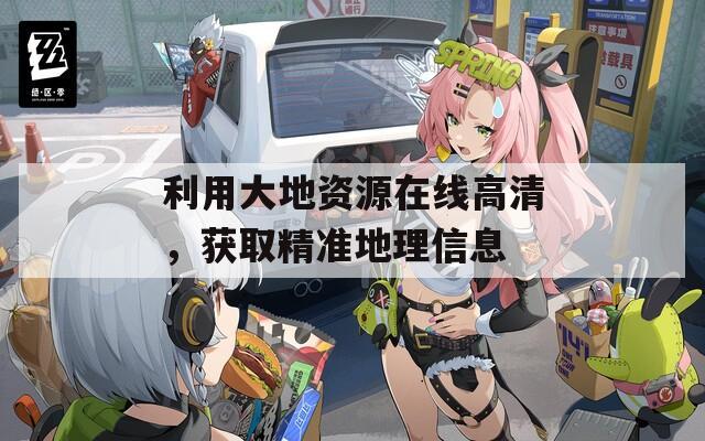 利用大地资源在线高清，获取精准地理信息