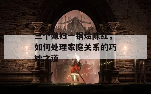 三个媳妇一锅烩陈红，如何处理家庭关系的巧妙之道