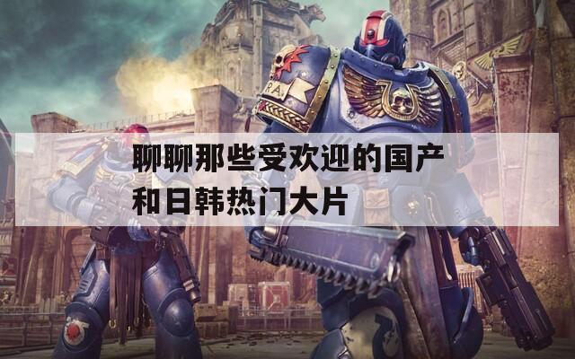 聊聊那些受欢迎的国产和日韩热门大片
