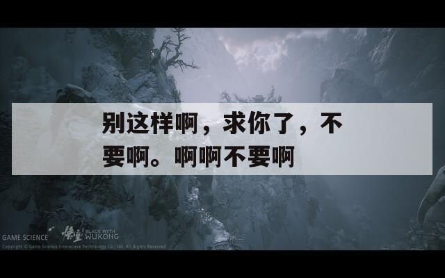 别这样啊，求你了，不要啊。啊啊不要啊