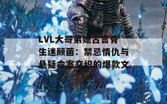 LVL大哥弟媳古言骨生迷顾菌：禁忌情仇与悬疑命案交织的爆款文