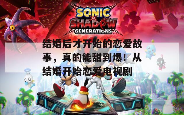 结婚后才开始的恋爱故事，真的能甜到爆！从结婚开始恋爱电视剧