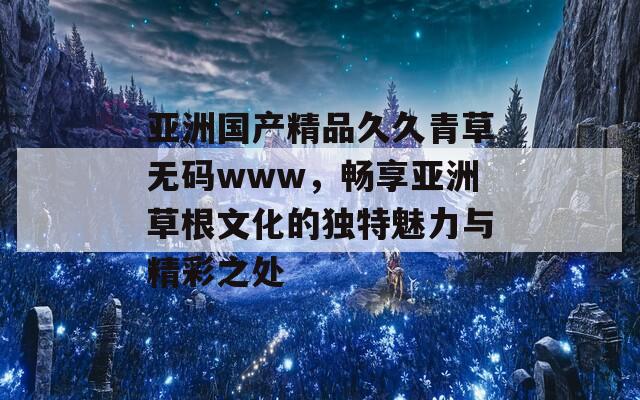 亚洲国产精品久久青草无码www，畅享亚洲草根文化的独特魅力与精彩之处